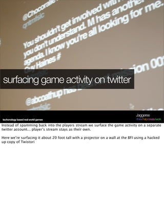 surfacing game activity on twitter


                                                                                Jaggeree
techonology based real world games                                              /think/help/create/work

Instead of spamming back into the players stream we surface the game activity on a separate
twitter account... player’s stream stays as their own.

Here we’re surfacing it about 20 foot tall with a projector on a wall at the BFI using a hacked
up copy of Twistori
 