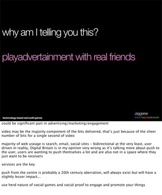 why am I telling you this?

playadvertainment with real friends




                                                                                 Jaggeree
techonology based real world games                                               /think/help/create/work

could be signiﬁcant part in advertising/marketing/engagement

video may be the majority component of the bits delivered, that’s just because of the sheer
number of bits for a single second of video

majority of web useage is search, email, social sites - bidirectional at the very least, user
driven in reality, Digital Britain is in my opinion very wrong as it’s talking more about push to
the user, users are wanting to push themselves a lot and are also not in a space where they
just want to be receivers

services are the key

push from the centre is probably a 20th century aberration, will always exist but will have a
slightly lesser impact...

use herd nature of social games and social proof to engage and promote your things
 
