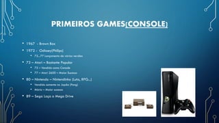 PRIMEIROS GAMES(CONSOLE)
• 1967 - Brown Box
• 1972 - Odissey(Philips)
• 72...77 Lançamento de várias versões
• 73 – Atari – Bastante Popular
• 75 – Vendido como Console
• 77 – Atari 2600 – Maior Sucesso
• 80 – Nintendo – Nintendinho (Luta, RPG...)
• Vendido somente no Japão (Pong)
• Mário – Maior sucesso
• 89 – Sega Laça o Mega Drive
 