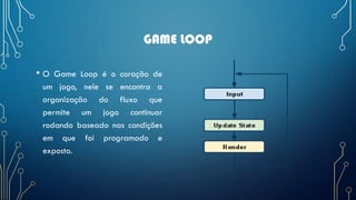 GAME LOOP
• O Game Loop é o coração de
um jogo, nele se encontra a
organização do fluxo que
permite um jogo continuar
rodando baseado nas condições
em que foi programado e
exposto.
 