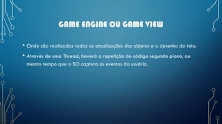 GAME ENGINE OU GAME VIEW
• Onde são realizadas todas as atualizações dos objetos e o desenho da tela.
• Através de uma Thread, haverá a repetição do código segundo plano, ao
mesmo tempo que o SO captura os eventos do usuário.
 