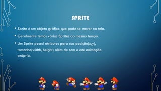SPRITE
• Sprite é um objeto gráfico que pode se mover na tela.
• Geralmente temos vários Sprites ao mesmo tempo.
• Um Sprite possui atributos para sua posição(x,y),
tamanho(width, height) além de som e até animação
própria.
 