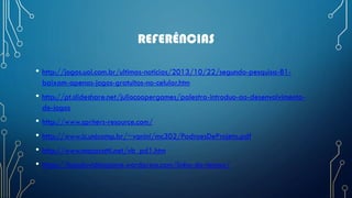 REFERÊNCIAS
• http://jogos.uol.com.br/ultimas-noticias/2013/10/22/segundo-pesquisa-81-
baixam-apenas-jogos-gratuitos-no-celular.htm
• http://pt.slideshare.net/juliocoopergames/palestra-introduo-ao-desenvolvimento-
de-jogos
• http://www.spriters-resource.com/
• http://www.ic.unicamp.br/~vanini/mc302/PadroesDeProjeto.pdf
• http://www.macoratti.net/vb_pd1.htm
• https://baudovideogame.wordpress.com/linha-do-tempo/
 
