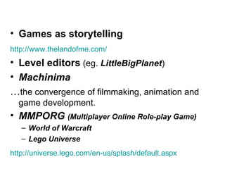 Games as storytelling http:// www.thelandofme.com /   Level editors  (eg.  LittleBigPlanet )   Machinima   … the convergence of filmmaking, animation and game development. MMPORG  (Multiplayer Online Role-play Game) World of Warcraft Lego Universe http://universe.lego.com/en-us/splash/default.aspx   