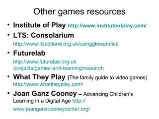 Institute of Play  http:// www.instituteofplay.com /   LTS: Consolarium http:// www.ltscotland.org.uk/usingglowandict /   Futurelab http:// www.futurelab.org.uk /projects/games-and-learning/research What They Play  ( The family guide to video games)  http://www.whattheyplay.com/ Joan Ganz Cooney  –  Advancing Children’s Learning in a Digital Age  http:// www.joanganzcooneycenter.org /   Other games resources 