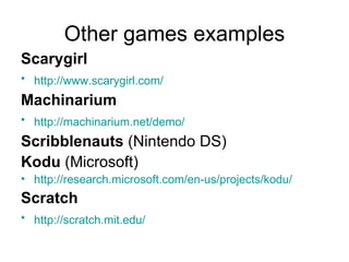 Other games examples Scarygirl http:// www.scarygirl.com /   Machinarium http:// machinarium.net /demo/   Scribblenauts  (Nintendo DS) Kodu  (Microsoft) http://research.microsoft.com/en-us/projects/kodu /   Scratch http:// scratch.mit.edu /   