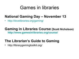 Games in libraries National Gaming Day – November 13 http:// ilovelibraries.org /gaming/   Gaming in Libraries Course  ( Scott Nicholson)   http://www.gamesinlibraries.org/course/ The Librarian’s Guide to Gaming http://librarygamingtoolkit.org/ 