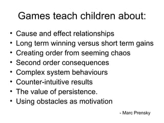 Games teach children about: Cause and effect relationships Long term winning versus short term gains Creating order from seeming chaos Second order consequences Complex system behaviours Counter-intuitive results The value of persistence. Using obstacles as motivation - Marc Prensky 