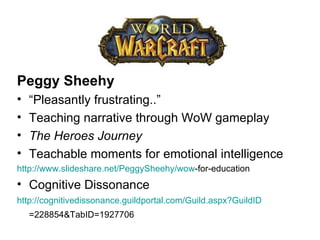 Peggy Sheehy “ Pleasantly frustrating..” Teaching narrative through WoW gameplay The Heroes Journey Teachable moments for emotional intelligence http:// www.slideshare.net/PeggySheehy/wow -for-education   Cognitive Dissonance http:// cognitivedissonance.guildportal.com/Guild.aspx?GuildID =228854&TabID=1927706   