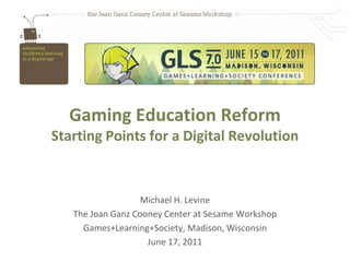 Gaming Education Reform
Starting Points for a Digital Revolution



                   Michael H. Levine
   The Joan Ganz Cooney Center at Sesame Workshop
     Games+Learning+Society, Madison, Wisconsin
                    June 17, 2011
 
