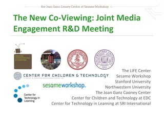 The New Co-Viewing: Joint Media
Engagement R&D Meeting



                                               The LIFE Center
                                            Sesame Workshop
                                           Stanford University
                                      Northwestern University
                                 The Joan Ganz Cooney Center
                    Center for Children and Technology at EDC
         Center for Technology in Learning at SRI International
 