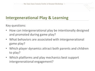 Intergenerational Play & Learning
Key questions:
• How can intergenerational play be intentionally designed
  and promoted during game play?
• What behaviors are associated with intergenerational
  game play?
• Which player dynamics attract both parents and children
  to play?
• Which platforms and play mechanics best support
  intergenerational engagement?
 