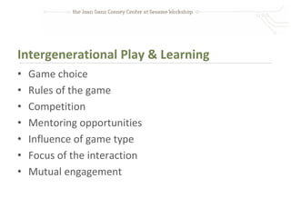 Intergenerational Play & Learning
•   Game choice
•   Rules of the game
•   Competition
•   Mentoring opportunities
•   Influence of game type
•   Focus of the interaction
•   Mutual engagement
 