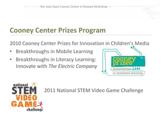 Cooney Center Prizes Program
2010 Cooney Center Prizes for Innovation in Children's Media
• Breakthroughs in Mobile Learning
• Breakthroughs in Literacy Learning:
  Innovate with The Electric Company



              2011 National STEM Video Game Challenge
 