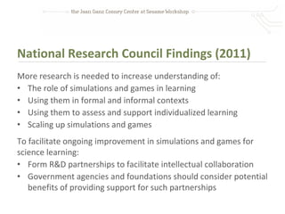 National Research Council Findings (2011)
More research is needed to increase understanding of:
• The role of simulations and games in learning
• Using them in formal and informal contexts
• Using them to assess and support individualized learning
• Scaling up simulations and games
To facilitate ongoing improvement in simulations and games for
science learning:
• Form R&D partnerships to facilitate intellectual collaboration
• Government agencies and foundations should consider potential
   benefits of providing support for such partnerships
 
