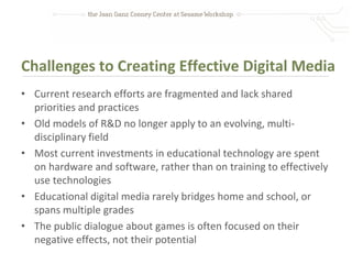 Challenges to Creating Effective Digital Media
• Current research efforts are fragmented and lack shared
  priorities and practices
• Old models of R&D no longer apply to an evolving, multi-
  disciplinary field
• Most current investments in educational technology are spent
  on hardware and software, rather than on training to effectively
  use technologies
• Educational digital media rarely bridges home and school, or
  spans multiple grades
• The public dialogue about games is often focused on their
  negative effects, not their potential
 