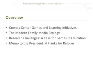 Overview

•   Cooney Center Games and Learning initiatives
•   The Modern Family Media Ecology
•   Research Challenges: A Case for Games in Education
•   Memo to the President: 4 Planks for Reform
 