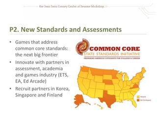 P2. New Standards and Assessments
• Games that address
  common core standards:
  the next big frontier
• Innovate with partners in
  assessment, academia
  and games industry (ETS,
  EA, Ed Arcade)
• Recruit partners in Korea,
  Singapore and Finland
 
