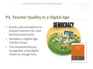 P3. Teacher Quality in a Digital Age

• Games and simulations to
  prepare teachers for new
  learning community
• Introduce a Digital Age
  Teacher Corps
• Five thousand literacy
  evangelists using digital
  media to change lives.
 