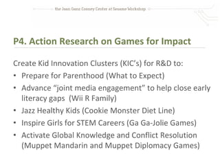 P4. Action Research on Games for Impact

Create Kid Innovation Clusters (KIC’s) for R&D to:
• Prepare for Parenthood (What to Expect)
• Advance “joint media engagement” to help close early
  literacy gaps (Wii R Family)
• Jazz Healthy Kids (Cookie Monster Diet Line)
• Inspire Girls for STEM Careers (Ga Ga-Jolie Games)
• Activate Global Knowledge and Conflict Resolution
  (Muppet Mandarin and Muppet Diplomacy Games)
 
