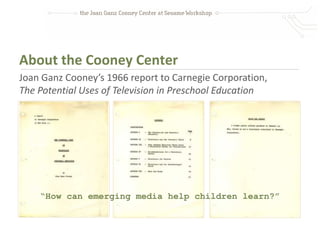About the Cooney Center
Joan Ganz Cooney’s 1966 report to Carnegie Corporation,
The Potential Uses of Television in Preschool Education




    “How can emerging media help children learn?”
 