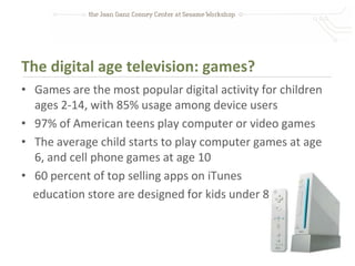 The digital age television: games?
• Games are the most popular digital activity for children
  ages 2-14, with 85% usage among device users
• 97% of American teens play computer or video games
• The average child starts to play computer games at age
  6, and cell phone games at age 10
• 60 percent of top selling apps on iTunes
  education store are designed for kids under 8
 