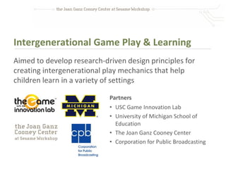 Intergenerational Game Play & Learning
Aimed to develop research-driven design principles for
creating intergenerational play mechanics that help
children learn in a variety of settings

                            Partners
                            • USC Game Innovation Lab
                            • University of Michigan School of
                              Education
                            • The Joan Ganz Cooney Center
                            • Corporation for Public Broadcasting
 