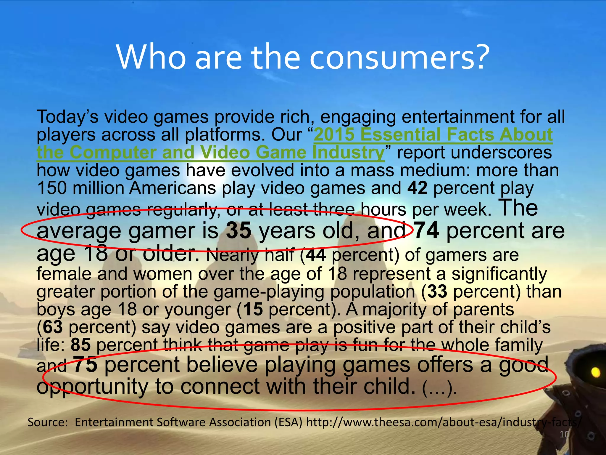 Who are the consumers?
Today’s video games provide rich, engaging entertainment for all
players across all platforms. Our “2015 Essential Facts About
the Computer and Video Game Industry” report underscores
how video games have evolved into a mass medium: more than
150 million Americans play video games and 42 percent play
video games regularly, or at least three hours per week. The
average gamer is 35 years old, and 74 percent are
age 18 or older. Nearly half (44 percent) of gamers are
female and women over the age of 18 represent a significantly
greater portion of the game-playing population (33 percent) than
boys age 18 or younger (15 percent). A majority of parents
(63 percent) say video games are a positive part of their child’s
life: 85 percent think that game play is fun for the whole family
and 75 percent believe playing games offers a good
opportunity to connect with their child. (…).
Source: Entertainment Software Association (ESA) http://www.theesa.com/about-esa/industry-facts/
10
 