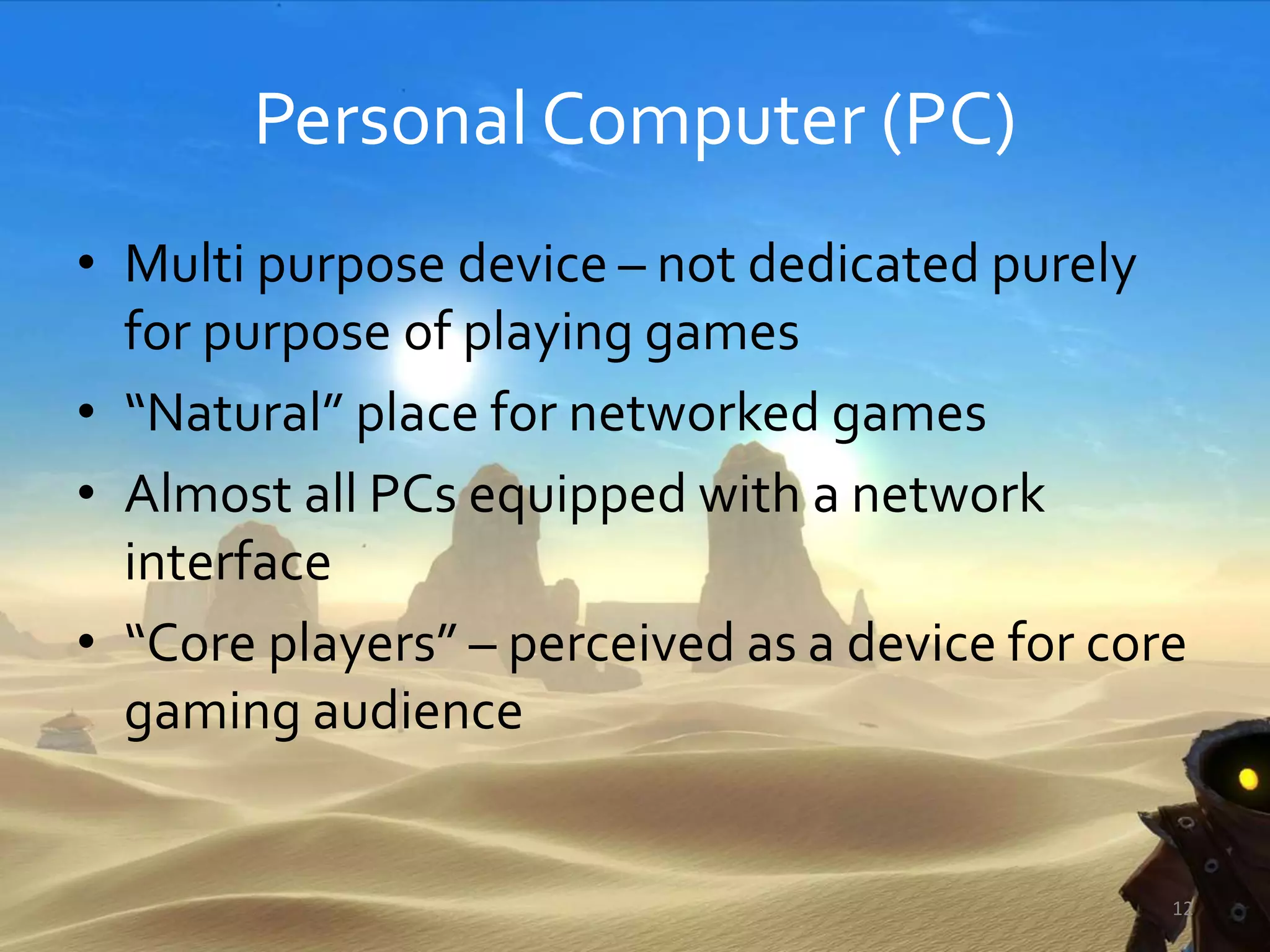 Personal Computer (PC)
• Multi purpose device – not dedicated purely
for purpose of playing games
• “Natural” place for networked games
• Almost all PCs equipped with a network
interface
• “Core players” – perceived as a device for core
gaming audience
12
 