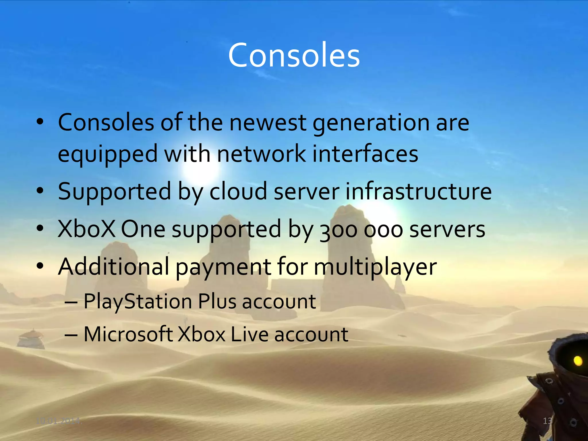 Consoles
• Consoles of the newest generation are
equipped with network interfaces
• Supported by cloud server infrastructure
• XboX One supported by 300 000 servers
• Additional payment for multiplayer
– PlayStation Plus account
– Microsoft Xbox Live account
10.01.2014. 13
 