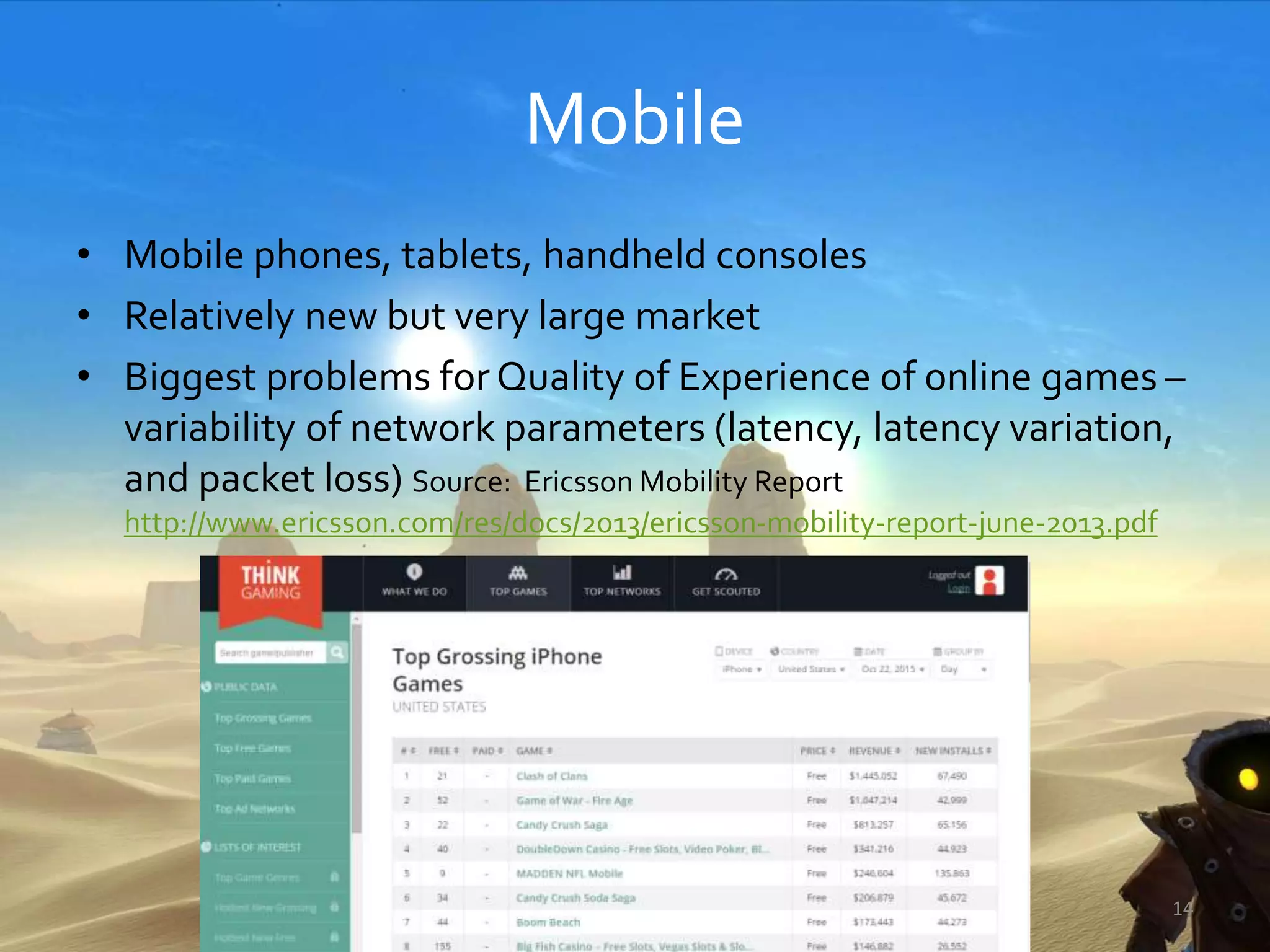 Mobile
• Mobile phones, tablets, handheld consoles
• Relatively new but very large market
• Biggest problems for Quality of Experience of online games –
variability of network parameters (latency, latency variation,
and packet loss) Source: Ericsson Mobility Report
http://www.ericsson.com/res/docs/2013/ericsson-mobility-report-june-2013.pdf
14
 