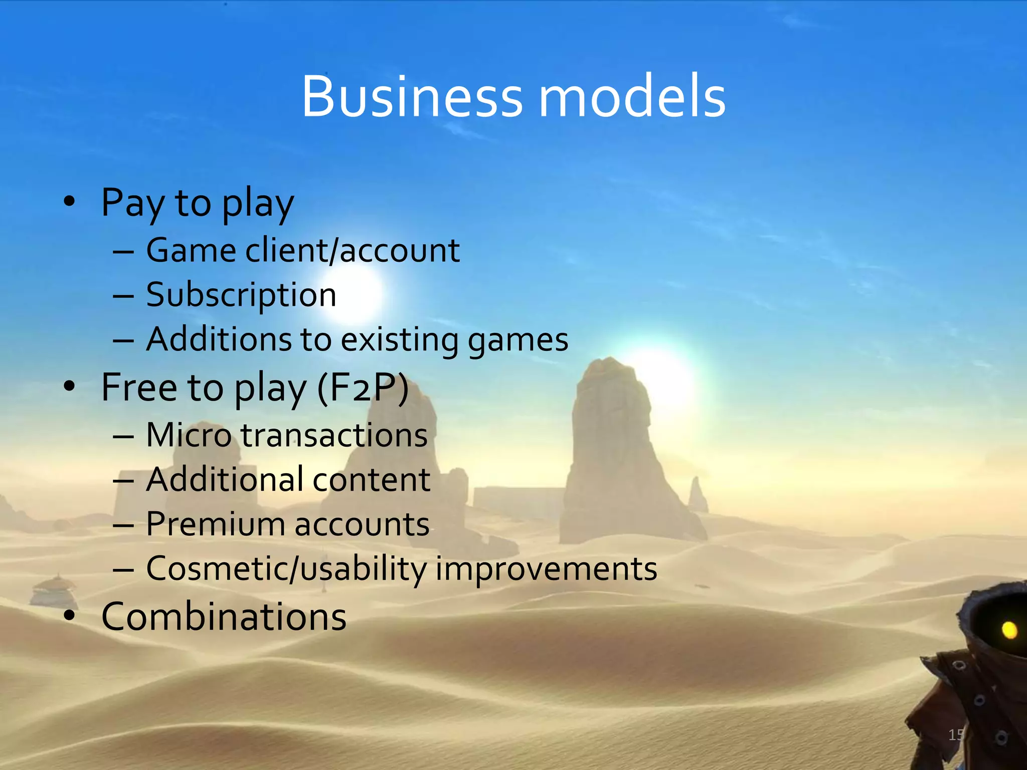 Business models
• Pay to play
– Game client/account
– Subscription
– Additions to existing games
• Free to play (F2P)
– Micro transactions
– Additional content
– Premium accounts
– Cosmetic/usability improvements
• Combinations
15
 