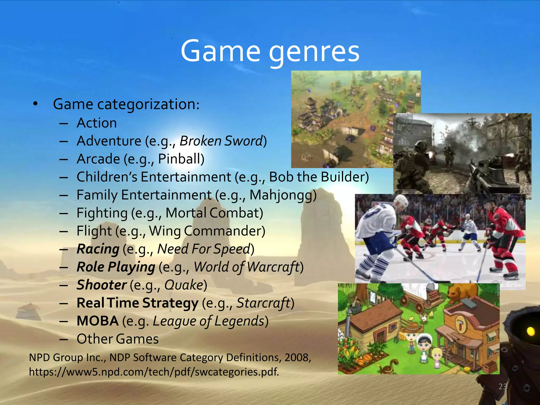 Game genres
• Game categorization:
– Action
– Adventure (e.g., Broken Sword)
– Arcade (e.g., Pinball)
– Children’s Entertainment (e.g., Bob the Builder)
– Family Entertainment (e.g., Mahjongg)
– Fighting (e.g., Mortal Combat)
– Flight (e.g.,Wing Commander)
– Racing (e.g., Need For Speed)
– Role Playing (e.g., World ofWarcraft)
– Shooter (e.g., Quake)
– RealTime Strategy (e.g., Starcraft)
– MOBA (e.g. League of Legends)
– Other Games
NPD Group Inc., NDP Software Category Definitions, 2008,
https://www5.npd.com/tech/pdf/swcategories.pdf.
23
 