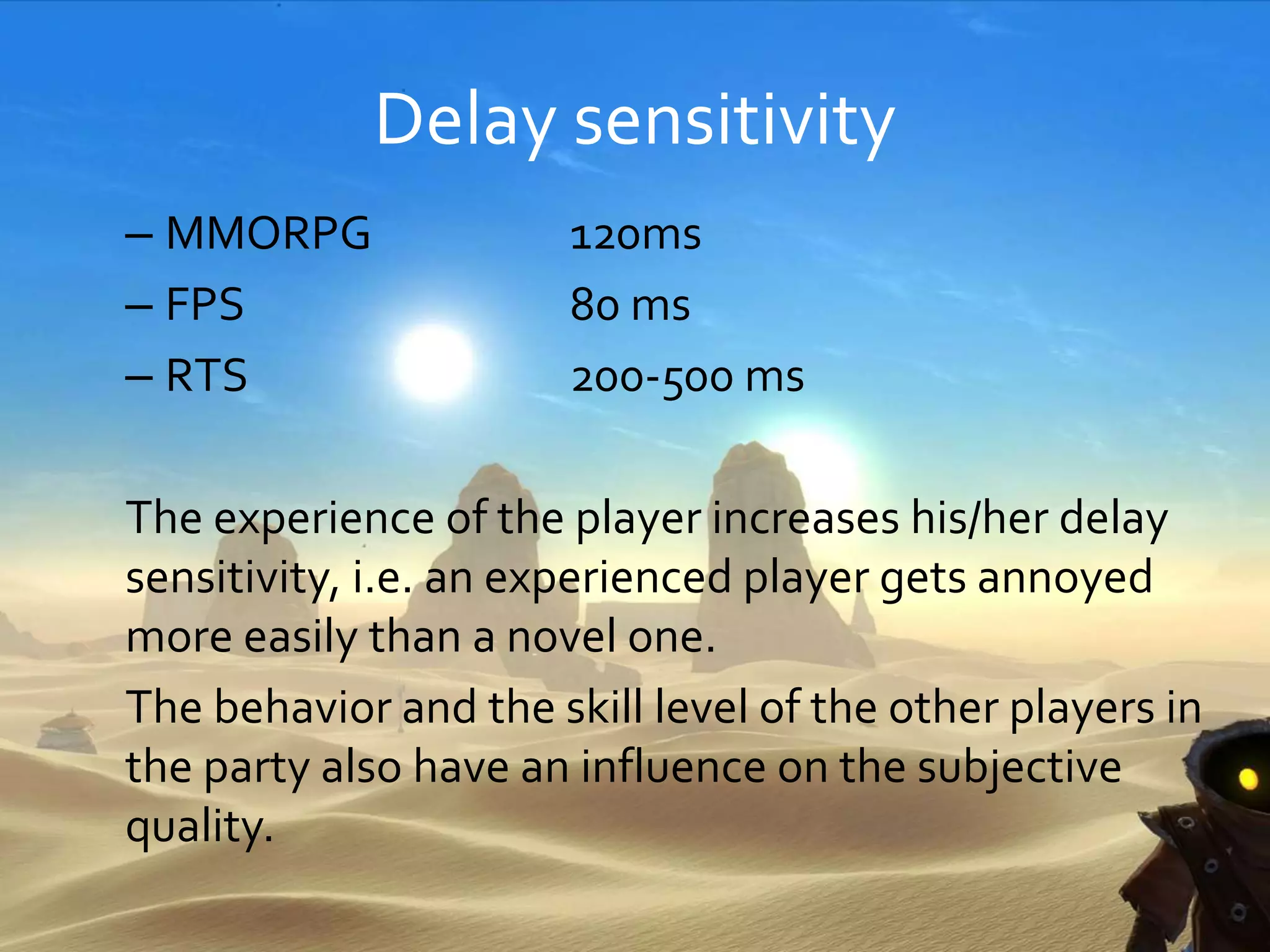 Delay sensitivity
– MMORPG 120ms
– FPS 80 ms
– RTS 200-500 ms
The experience of the player increases his/her delay
sensitivity, i.e. an experienced player gets annoyed
more easily than a novel one.
The behavior and the skill level of the other players in
the party also have an influence on the subjective
quality.
 