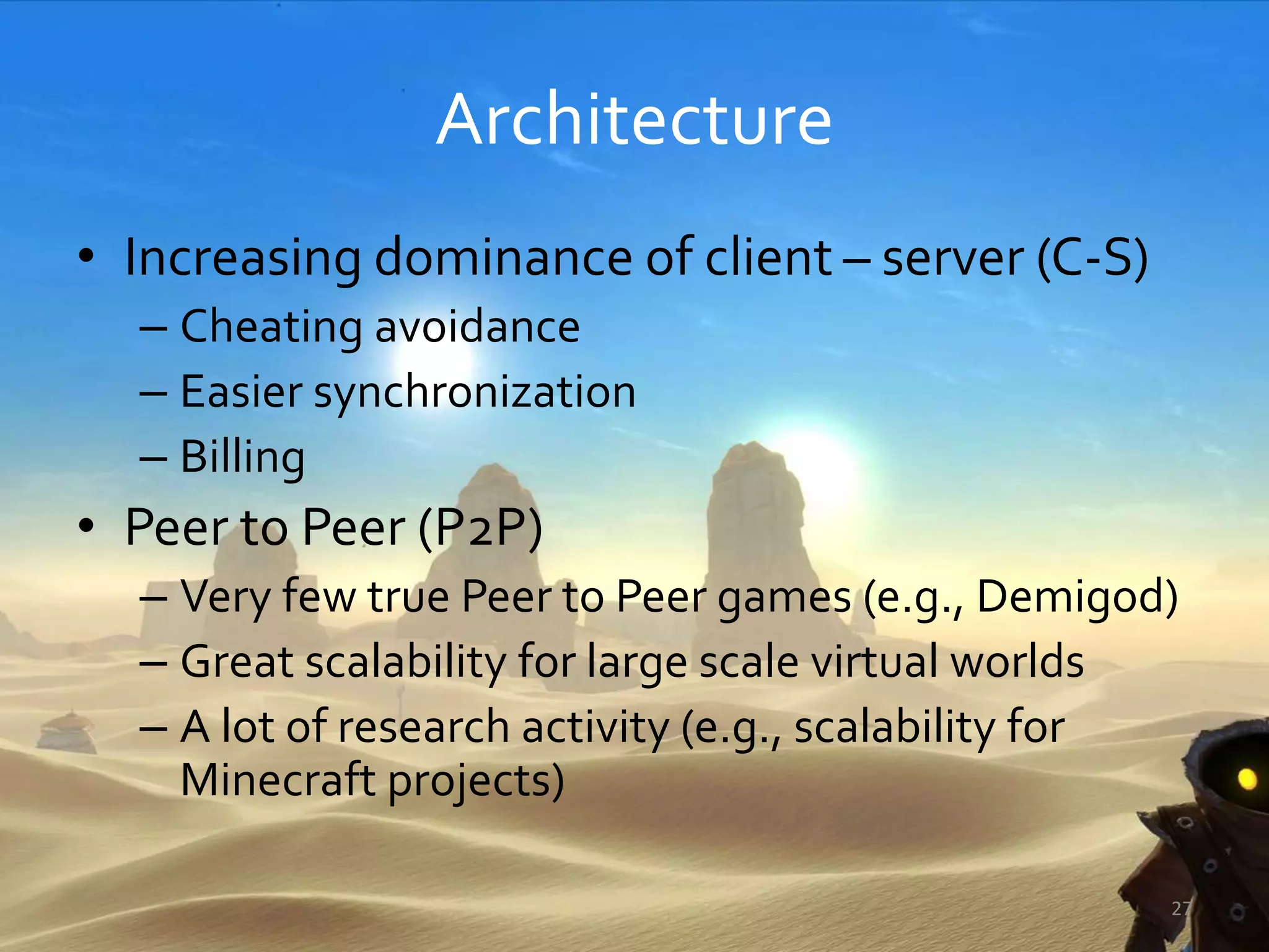 Architecture
• Increasing dominance of client – server (C-S)
– Cheating avoidance
– Easier synchronization
– Billing
• Peer to Peer (P2P)
– Very few true Peer to Peer games (e.g., Demigod)
– Great scalability for large scale virtual worlds
– A lot of research activity (e.g., scalability for
Minecraft projects)
27
 