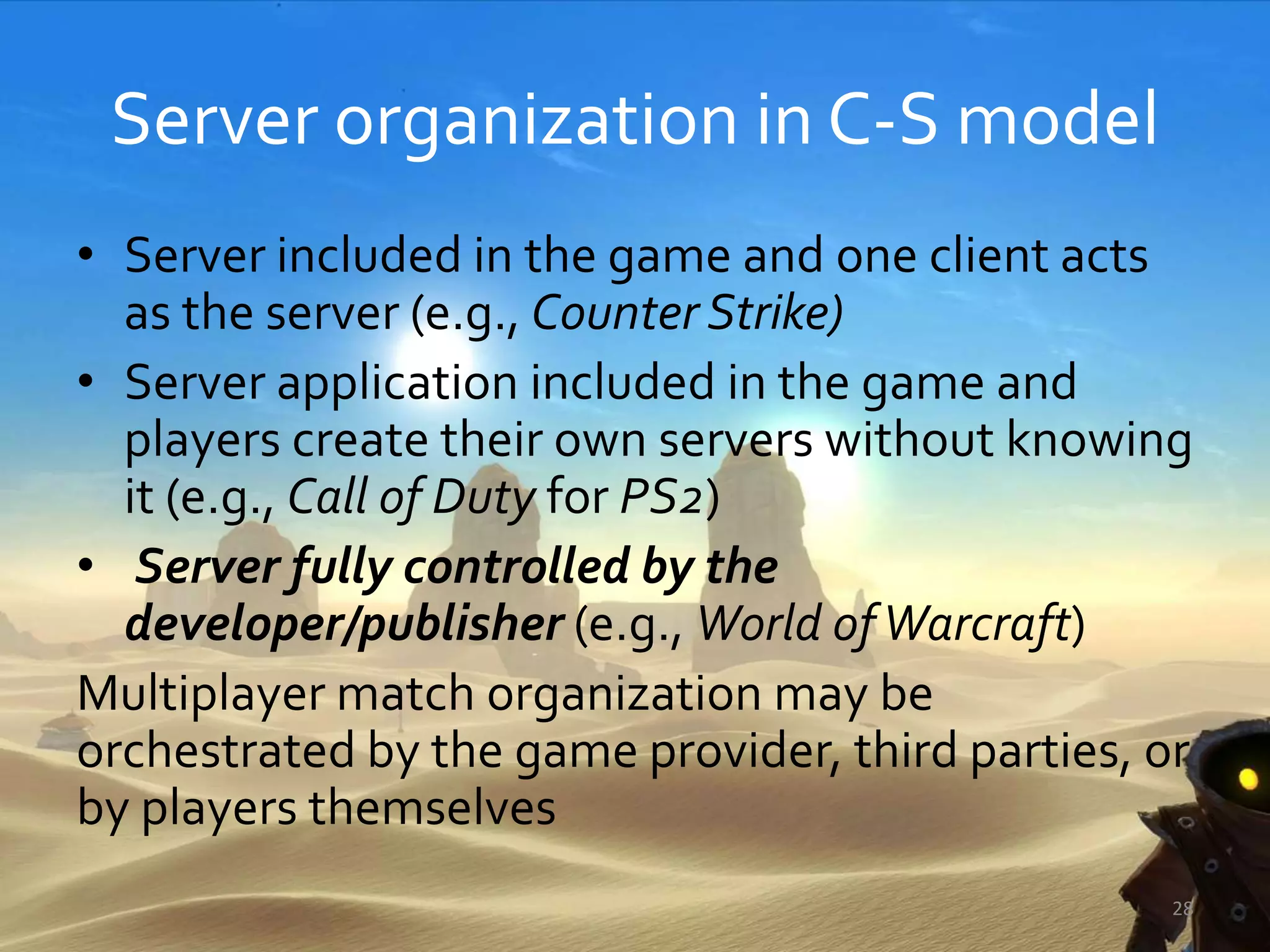Server organization in C-S model
• Server included in the game and one client acts
as the server (e.g., Counter Strike)
• Server application included in the game and
players create their own servers without knowing
it (e.g., Call of Duty for PS2)
• Server fully controlled by the
developer/publisher (e.g., World ofWarcraft)
Multiplayer match organization may be
orchestrated by the game provider, third parties, or
by players themselves
28
 