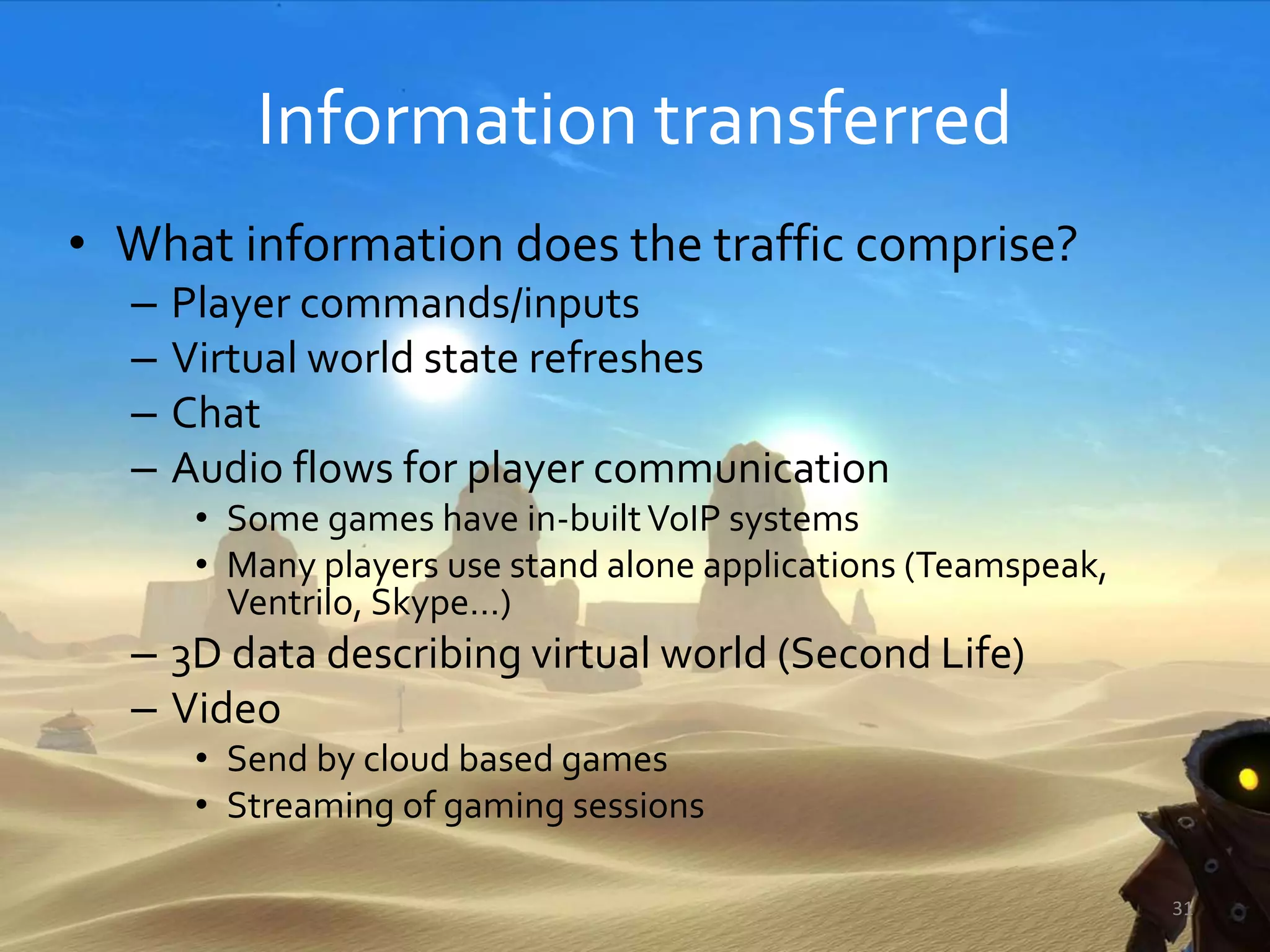 Information transferred
• What information does the traffic comprise?
– Player commands/inputs
– Virtual world state refreshes
– Chat
– Audio flows for player communication
• Some games have in-builtVoIP systems
• Many players use stand alone applications (Teamspeak,
Ventrilo, Skype…)
– 3D data describing virtual world (Second Life)
– Video
• Send by cloud based games
• Streaming of gaming sessions
31
 
