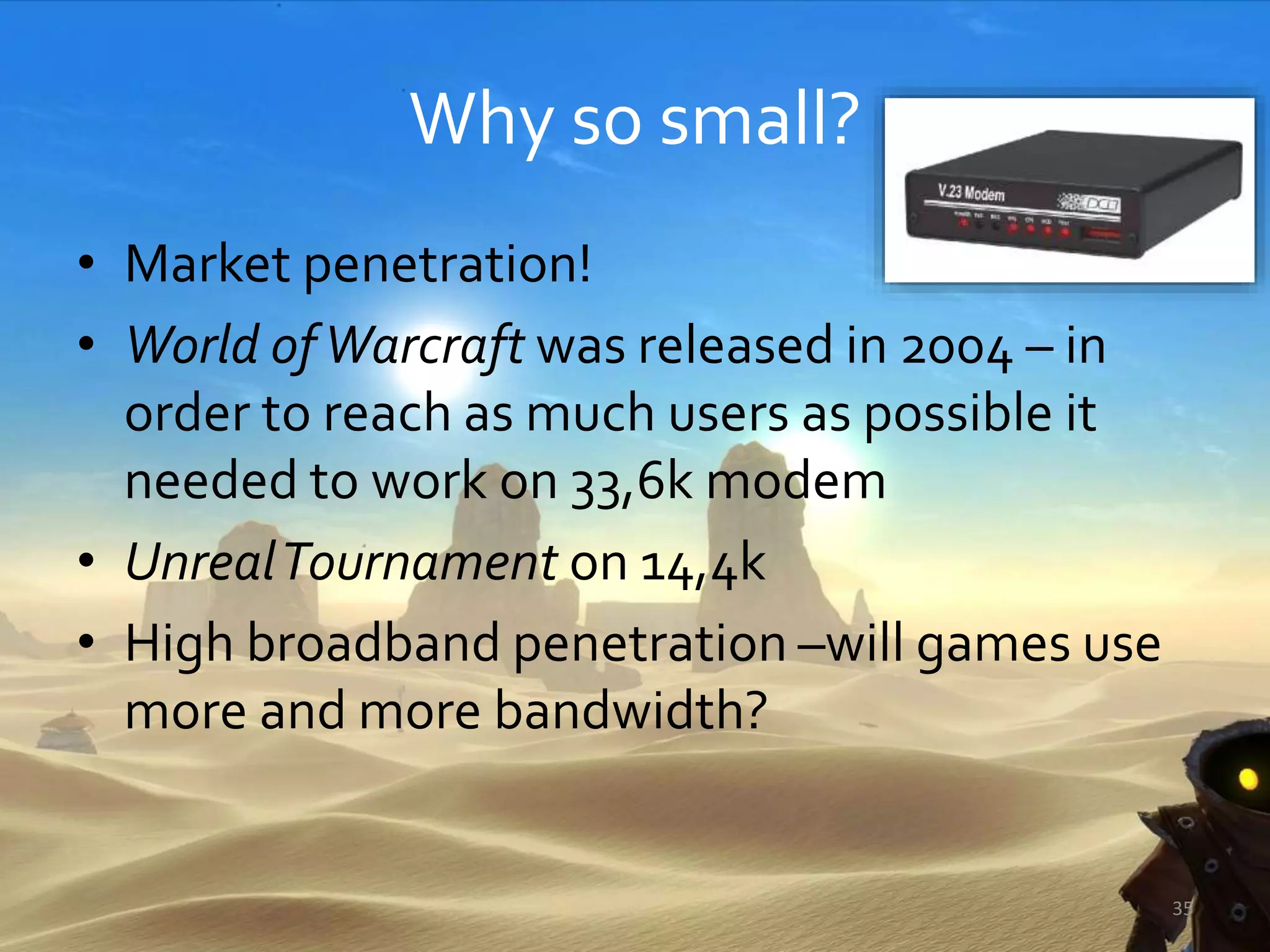 Why so small?
• Market penetration!
• World ofWarcraft was released in 2004 – in
order to reach as much users as possible it
needed to work on 33,6k modem
• UnrealTournament on 14,4k
• High broadband penetration –will games use
more and more bandwidth?
35
 