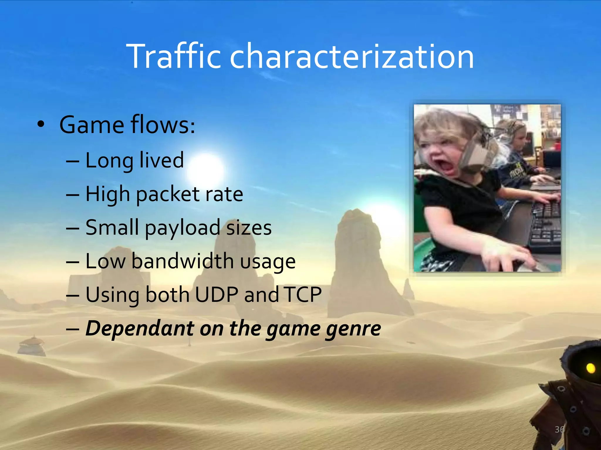 Traffic characterization
• Game flows:
– Long lived
– High packet rate
– Small payload sizes
– Low bandwidth usage
– Using both UDP andTCP
– Dependant on the game genre
36
 