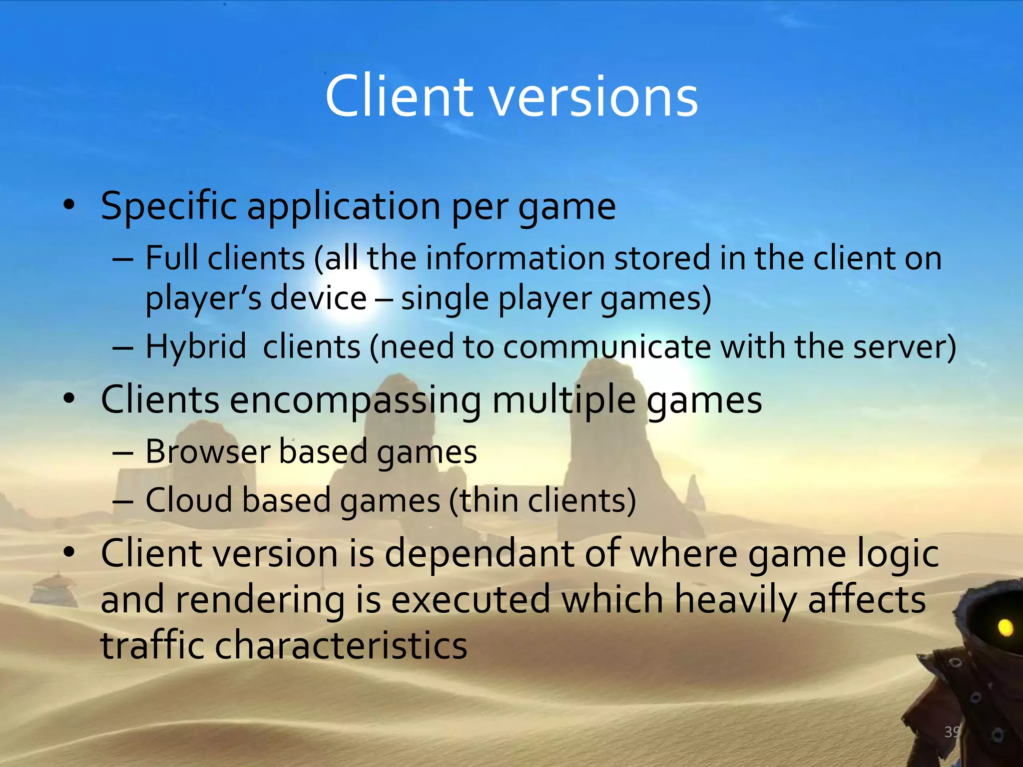 Client versions
• Specific application per game
– Full clients (all the information stored in the client on
player’s device – single player games)
– Hybrid clients (need to communicate with the server)
• Clients encompassing multiple games
– Browser based games
– Cloud based games (thin clients)
• Client version is dependant of where game logic
and rendering is executed which heavily affects
traffic characteristics
39
 