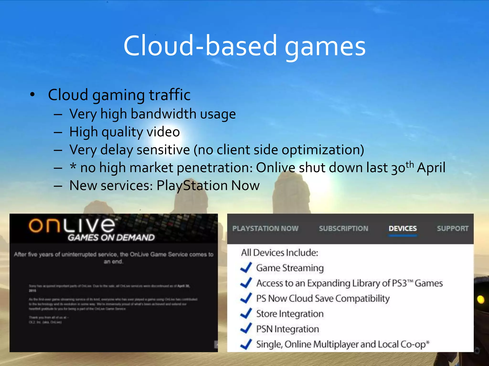 Cloud-based games
• Cloud gaming traffic
– Very high bandwidth usage
– High quality video
– Very delay sensitive (no client side optimization)
– * no high market penetration: Onlive shut down last 30th April
– New services: PlayStation Now
40
 
