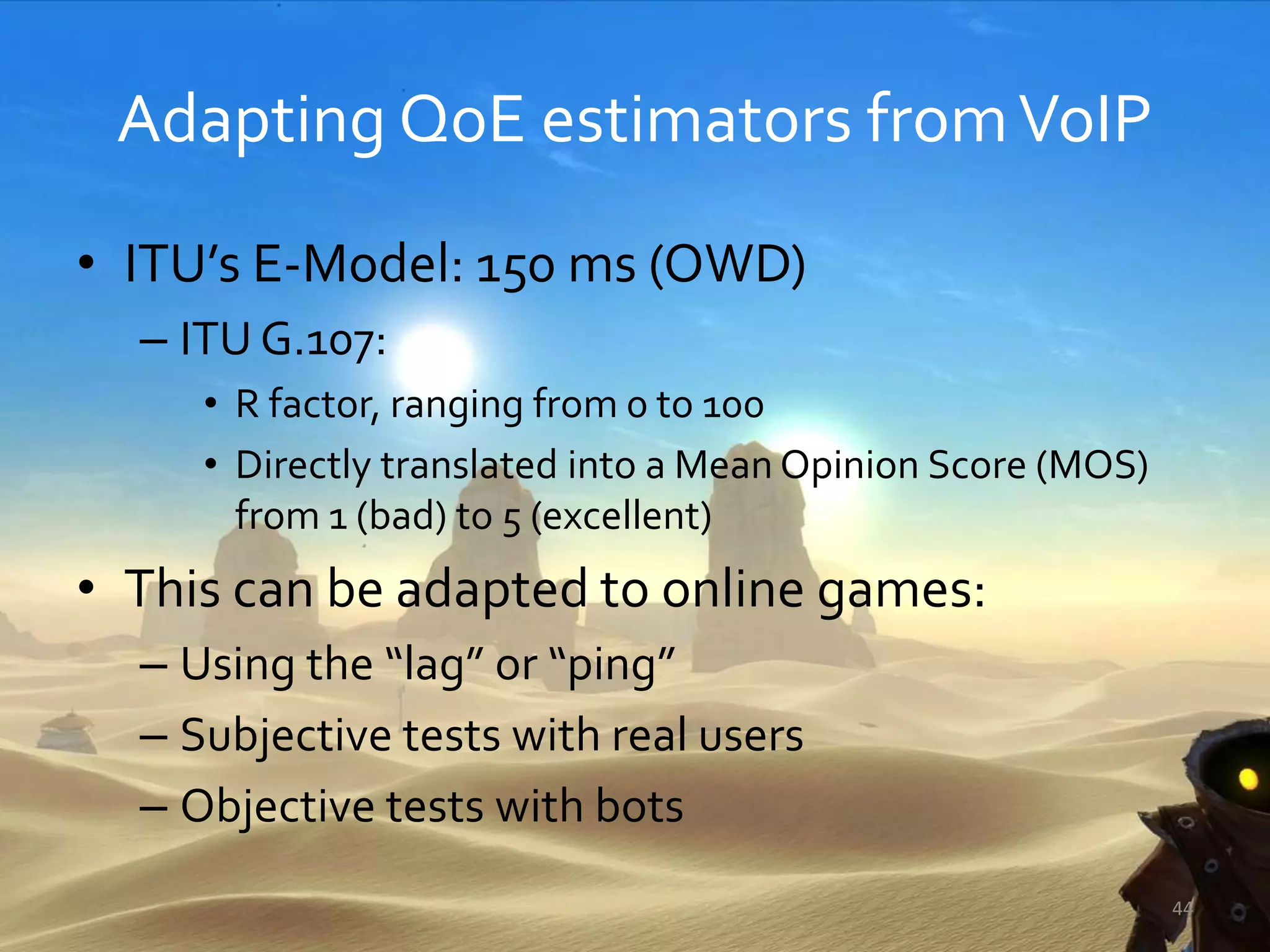 Adapting QoE estimators fromVoIP
• ITU’s E-Model: 150 ms (OWD)
– ITU G.107:
• R factor, ranging from 0 to 100
• Directly translated into a Mean Opinion Score (MOS)
from 1 (bad) to 5 (excellent)
• This can be adapted to online games:
– Using the “lag” or “ping”
– Subjective tests with real users
– Objective tests with bots
44
 