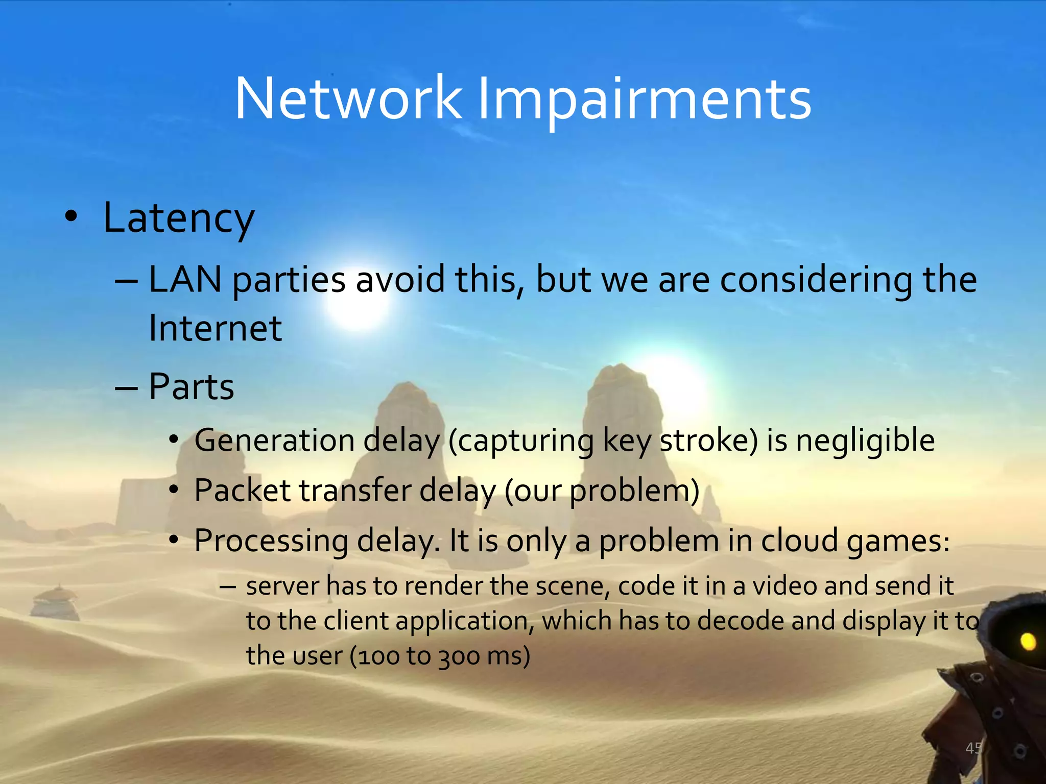 Network Impairments
• Latency
– LAN parties avoid this, but we are considering the
Internet
– Parts
• Generation delay (capturing key stroke) is negligible
• Packet transfer delay (our problem)
• Processing delay. It is only a problem in cloud games:
– server has to render the scene, code it in a video and send it
to the client application, which has to decode and display it to
the user (100 to 300 ms)
45
 