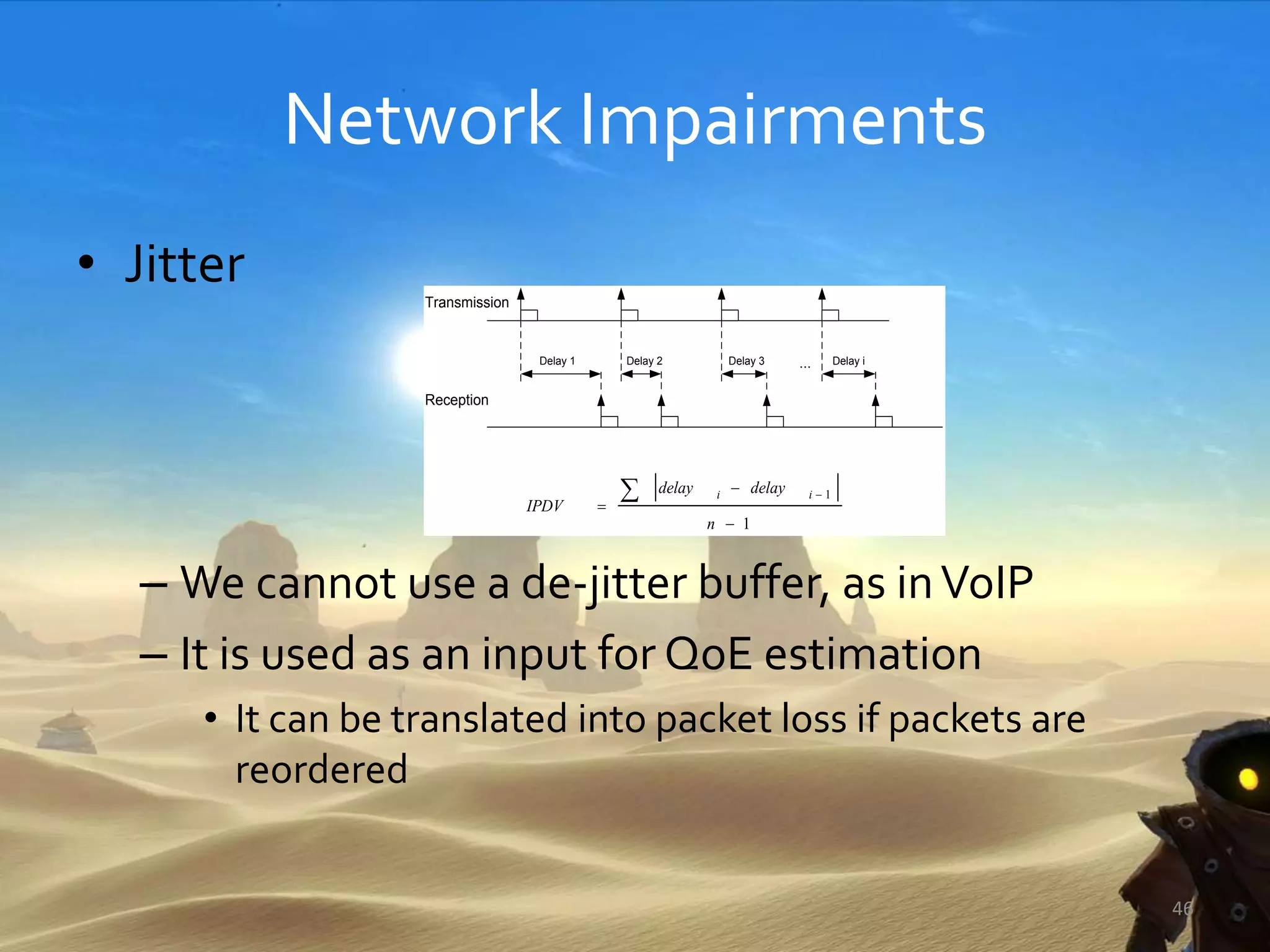 Network Impairments
• Jitter
– We cannot use a de-jitter buffer, as inVoIP
– It is used as an input for QoE estimation
• It can be translated into packet loss if packets are
reordered
46
Delay 1 Delay 2 Delay 3 Delay i
Transmission
Reception
1
1



 
n
delaydelay
IPDV
ii
...
 