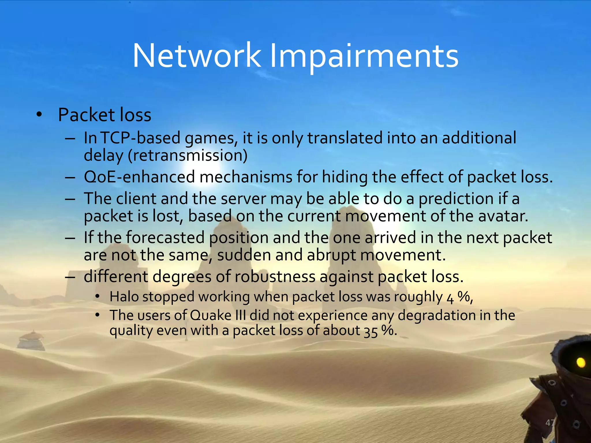 Network Impairments
• Packet loss
– InTCP-based games, it is only translated into an additional
delay (retransmission)
– QoE-enhanced mechanisms for hiding the effect of packet loss.
– The client and the server may be able to do a prediction if a
packet is lost, based on the current movement of the avatar.
– If the forecasted position and the one arrived in the next packet
are not the same, sudden and abrupt movement.
– different degrees of robustness against packet loss.
• Halo stopped working when packet loss was roughly 4 %,
• The users of Quake III did not experience any degradation in the
quality even with a packet loss of about 35 %.
47
 