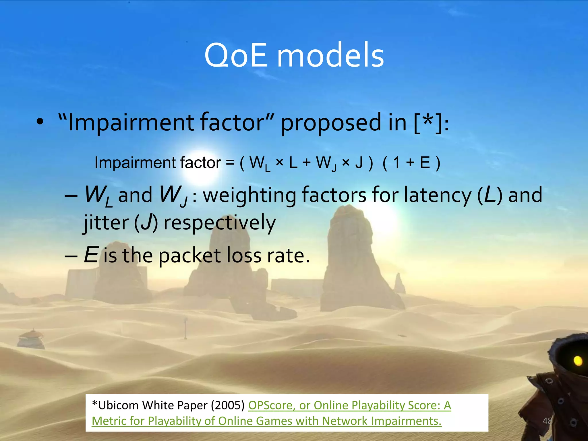 QoE models
• “Impairment factor” proposed in [*]:
Impairment factor = ( WL × L + WJ × J ) ( 1 + E )
– WL and WJ : weighting factors for latency (L) and
jitter (J) respectively
– E is the packet loss rate.
48
*Ubicom White Paper (2005) OPScore, or Online Playability Score: A
Metric for Playability of Online Games with Network Impairments.
 