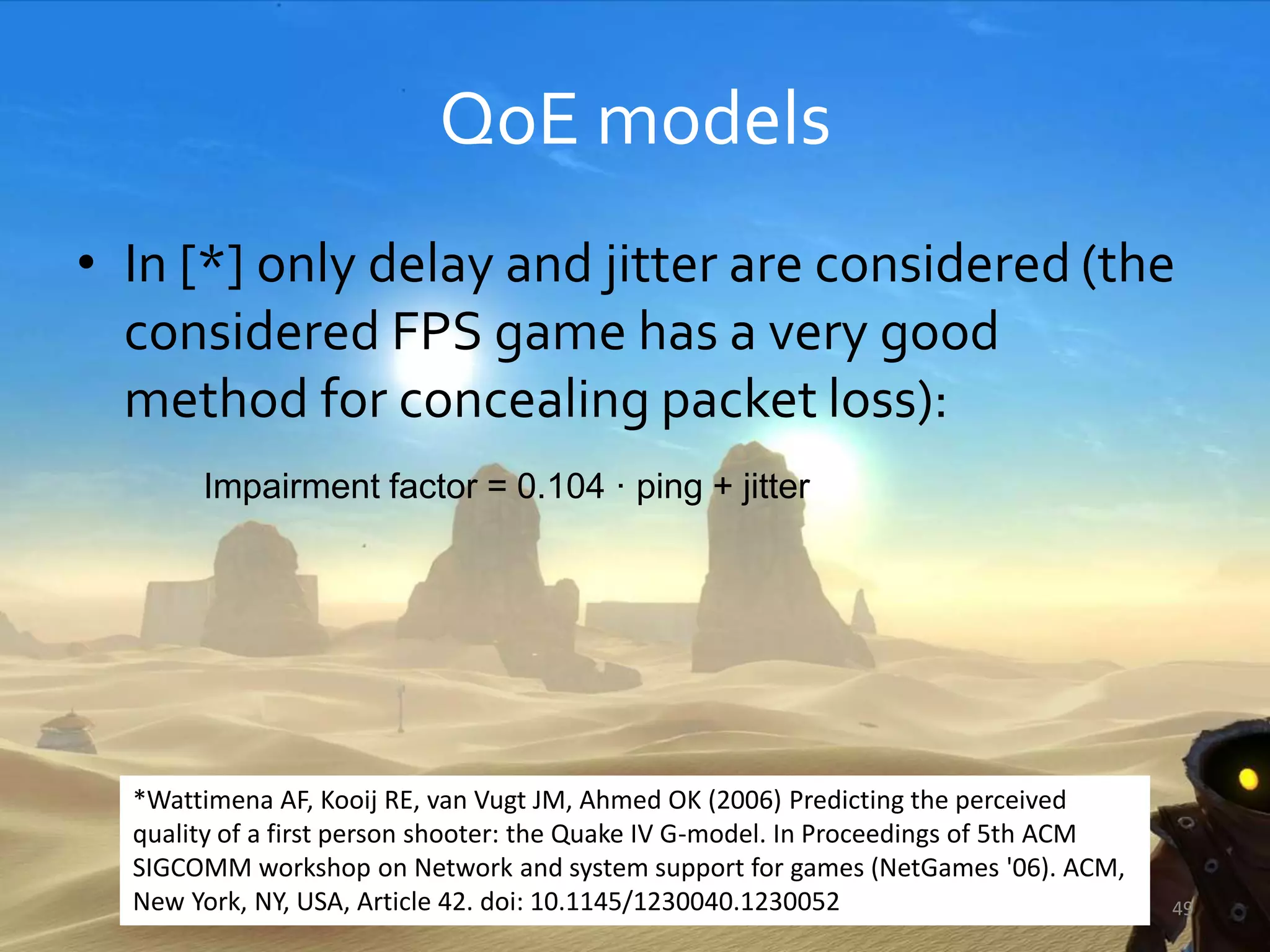 QoE models
• In [*] only delay and jitter are considered (the
considered FPS game has a very good
method for concealing packet loss):
Impairment factor = 0.104 · ping + jitter
49
*Wattimena AF, Kooij RE, van Vugt JM, Ahmed OK (2006) Predicting the perceived
quality of a first person shooter: the Quake IV G-model. In Proceedings of 5th ACM
SIGCOMM workshop on Network and system support for games (NetGames '06). ACM,
New York, NY, USA, Article 42. doi: 10.1145/1230040.1230052
 