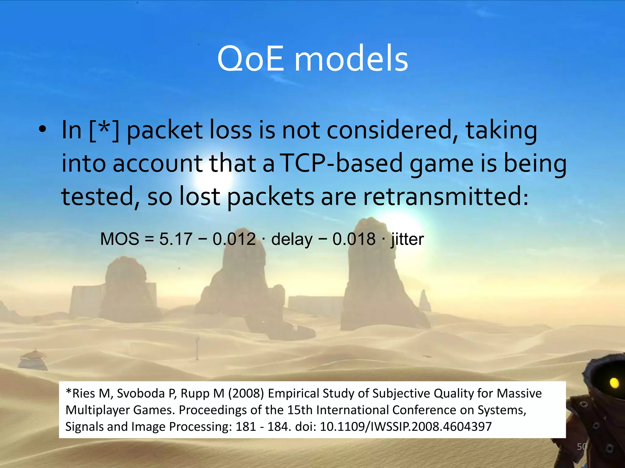 QoE models
• In [*] packet loss is not considered, taking
into account that aTCP-based game is being
tested, so lost packets are retransmitted:
MOS = 5.17 − 0.012 · delay − 0.018 · jitter
50
*Ries M, Svoboda P, Rupp M (2008) Empirical Study of Subjective Quality for Massive
Multiplayer Games. Proceedings of the 15th International Conference on Systems,
Signals and Image Processing: 181 - 184. doi: 10.1109/IWSSIP.2008.4604397
 