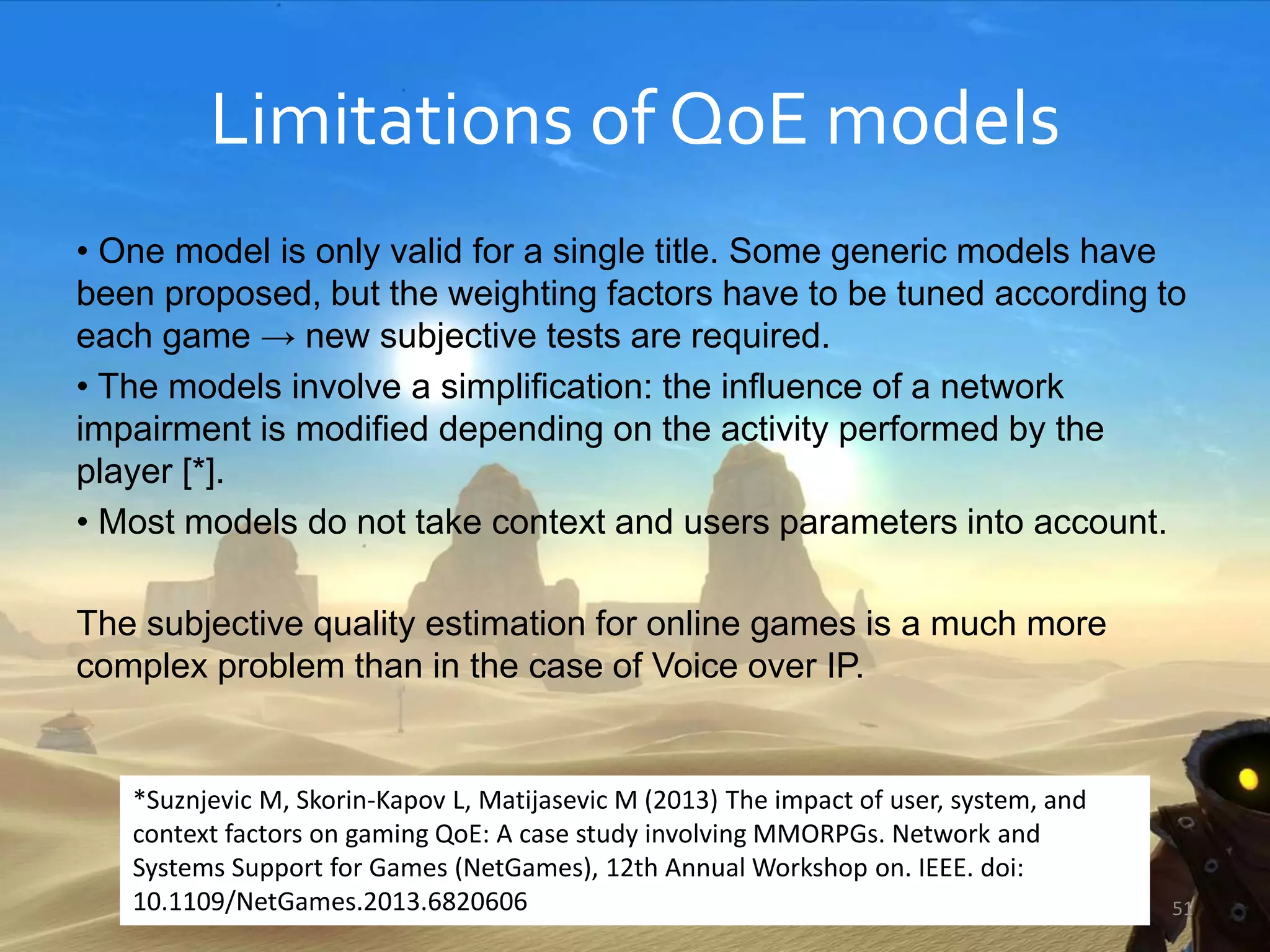 Limitations of QoE models
• One model is only valid for a single title. Some generic models have
been proposed, but the weighting factors have to be tuned according to
each game → new subjective tests are required.
• The models involve a simplification: the influence of a network
impairment is modified depending on the activity performed by the
player [*].
• Most models do not take context and users parameters into account.
The subjective quality estimation for online games is a much more
complex problem than in the case of Voice over IP.
51
*Suznjevic M, Skorin-Kapov L, Matijasevic M (2013) The impact of user, system, and
context factors on gaming QoE: A case study involving MMORPGs. Network and
Systems Support for Games (NetGames), 12th Annual Workshop on. IEEE. doi:
10.1109/NetGames.2013.6820606
 