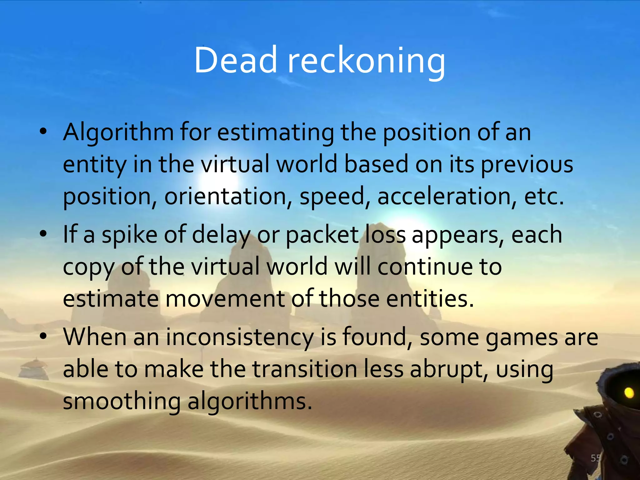 Dead reckoning
• Algorithm for estimating the position of an
entity in the virtual world based on its previous
position, orientation, speed, acceleration, etc.
• If a spike of delay or packet loss appears, each
copy of the virtual world will continue to
estimate movement of those entities.
• When an inconsistency is found, some games are
able to make the transition less abrupt, using
smoothing algorithms.
55
 